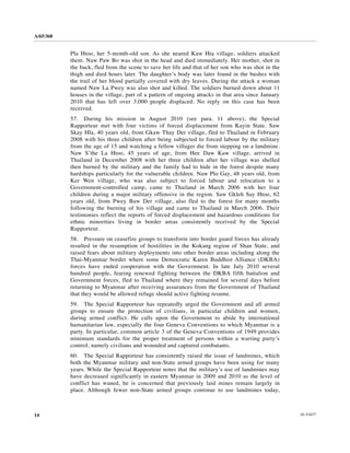 A/65/368


           Pla Htoo, her 5-month-old son. As she neared Kaw Hta village, soldiers attacked
           them. Naw Paw Bo was shot in the head and died immediately. Her mother, shot in
           the back, fled from the scene to save her life and that of her son who was shot in the
           thigh and died hours later. The daughter’s body was later found in the bushes with
           the trail of her blood partially covered with dry leaves. During the attack a woman
           named Naw La Pwey was also shot and killed. The soldiers burned down about 11
           houses in the village, part of a pattern of ongoing attacks in that area since January
           2010 that has left over 3,000 people displaced. No reply on this case has been
           received.
           57. During his mission in August 2010 (see para. 11 above), the Special
           Rapporteur met with four victims of forced displacement from Kayin State. Saw
           Skay Hla, 40 years old, from Gkaw Thay Der village, fled to Thailand in February
           2008 with his three children after being subjected to forced labour by the military
           from the age of 15 and watching a fellow villager die from stepping on a landmine.
           Naw S’the La Htoo, 45 years of age, from Hee Daw Kaw village, arrived in
           Thailand in December 2008 with her three children after her village was shelled
           then burned by the military and the family had to hide in the forest despite many
           hardships particularly for the vulnerable children. Naw Plo Gay, 48 years old, from
           Ker Wen village, who was also subject to forced labour and relocation to a
           Government-controlled camp, came to Thailand in March 2006 with her four
           children during a major military offensive in the region. Saw Gkleh Say Htoo, 62
           years old, from Pwey Baw Der village, also fled to the forest for many months
           following the burning of his village and came to Thailand in March 2006. Their
           testimonies reflect the reports of forced displacement and hazardous conditions for
           ethnic minorities living in border areas consistently received by the Special
           Rapporteur.
           58. Pressure on ceasefire groups to transform into border guard forces has already
           resulted in the resumption of hostilities in the Kokang region of Shan State, and
           raised fears about military deployments into other border areas including along the
           Thai-Myanmar border where some Democratic Karen Buddhist Alliance (DKBA)
           forces have ended cooperation with the Government. In late July 2010 several
           hundred people, fearing renewed fighting between the DKBA fifth battalion and
           Government forces, fled to Thailand where they remained for several days before
           returning to Myanmar after receiving assurances from the Government of Thailand
           that they would be allowed refuge should active fighting resume.
           59. The Special Rapporteur has repeatedly urged the Government and all armed
           groups to ensure the protection of civilians, in particular children and women,
           during armed conflict. He calls upon the Government to abide by international
           humanitarian law, especially the four Geneva Conventions to which Myanmar is a
           party. In particular, common article 3 of the Geneva Conventions of 1949 provides
           minimum standards for the proper treatment of persons within a warring party’s
           control, namely civilians and wounded and captured combatants.
           60. The Special Rapporteur has consistently raised the issue of landmines, which
           both the Myanmar military and non-State armed groups have been using for many
           years. While the Special Rapporteur notes that the military’s use of landmines may
           have decreased significantly in eastern Myanmar in 2009 and 2010 as the level of
           conflict has waned, he is concerned that previously laid mines remain largely in
           place. Although fewer non-State armed groups continue to use landmines today,



14                                                                                                  10-53477
 