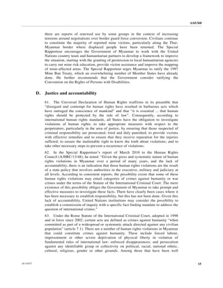 A/65/368


                there are reports of renewed use by some groups in the context of increasing
                tensions around negotiations over border guard force conversion. Civilians continue
                to constitute the majority of reported mine victims, particularly along the Thai-
                Myanmar border where displaced people have been returned. The Special
                Rapporteur encourages the Government of Myanmar to work with the United
                Nations country team and humanitarian partners to develop a framework to improve
                the situation, starting with the granting of permission to local humanitarian agencies
                to carry out mine risk education, provide victim assistance and improve the mapping
                of mine-affected areas. The Special Rapporteur urges Myanmar to ratify the 1997
                Mine Ban Treaty, which an overwhelming number of Member States have already
                done. He further recommends that the Government consider ratifying the
                Convention on the Rights of Persons with Disabilities.


           D.   Justice and accountability

                61. The Universal Declaration of Human Rights reaffirms in its preamble that
                “disregard and contempt for human rights have resulted in barbarous acts which
                have outraged the conscience of mankind” and that “it is essential ... that human
                rights should be protected by the rule of law”. Consequently, according to
                international human rights standards, all States have the obligation to investigate
                violations of human rights; to take appropriate measures with respect to the
                perpetrators, particularly in the area of justice, by ensuring that those suspected of
                criminal responsibility are prosecuted, tried and duly punished; to provide victims
                with effective remedies and to ensure that they receive reparation for the injuries
                suffered; to ensure the inalienable right to know the truth about violations; and to
                take other necessary steps to prevent a recurrence of violations.
                62. In the Special Rapporteur’s report of March 2010 to the Human Rights
                Council (A/HRC/13/48), he noted: “Given the gross and systematic nature of human
                rights violations in Myanmar over a period of many years, and the lack of
                accountability, there is an indication that those human rights violations are the result
                of a state policy that involves authorities in the executive, military and judiciary at
                all levels. According to consistent reports, the possibility exists that some of these
                human rights violations may entail categories of crimes against humanity or war
                crimes under the terms of the Statute of the International Criminal Court. The mere
                existence of this possibility obliges the Government of Myanmar to take prompt and
                effective measures to investigate these facts. There have clearly been cases where it
                has been necessary to establish responsibility, but this has not been done. Given this
                lack of accountability, United Nations institutions may consider the possibility to
                establish a commission of inquiry with a specific fact finding mandate to address the
                question of international crimes.”
                63. Under the Rome Statute of the International Criminal Court, adopted in 1998
                and in force since 2002, certain acts are defined as crimes against humanity “when
                committed as part of a widespread or systematic attack directed against any civilian
                population” (article 7.1). There are a number of human rights violations in Myanmar
                that could constitute crimes against humanity. These include forced labour,
                imprisonment or other severe deprivation of physical liberty in violation of
                fundamental rules of international law; enforced disappearances; and persecution
                against any identifiable group or collectivity on political, racial, national ethnic,
                cultural, religious, gender or other grounds. Among those that have been well


10-53477                                                                                                        15
 