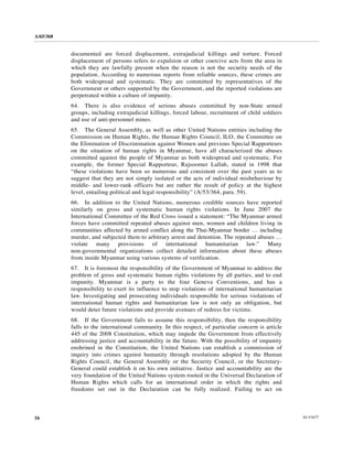 A/65/368


           documented are forced displacement, extrajudicial killings and torture. Forced
           displacement of persons refers to expulsion or other coercive acts from the area in
           which they are lawfully present when the reason is not the security needs of the
           population. According to numerous reports from reliable sources, these crimes are
           both widespread and systematic. They are committed by representatives of the
           Government or others supported by the Government, and the reported violations are
           perpetrated within a culture of impunity.
           64. There is also evidence of serious abuses committed by non-State armed
           groups, including extrajudicial killings, forced labour, recruitment of child soldiers
           and use of anti-personnel mines.
           65. The General Assembly, as well as other United Nations entities including the
           Commission on Human Rights, the Human Rights Council, ILO, the Committee on
           the Elimination of Discrimination against Women and previous Special Rapporteurs
           on the situation of human rights in Myanmar, have all characterized the abuses
           committed against the people of Myanmar as both widespread and systematic. For
           example, the former Special Rapporteur, Rajsoomer Lallah, stated in 1998 that
           “these violations have been so numerous and consistent over the past years as to
           suggest that they are not simply isolated or the acts of individual misbehaviour by
           middle- and lower-rank officers but are rather the result of policy at the highest
           level, entailing political and legal responsibility” (A/53/364, para. 59).
           66. In addition to the United Nations, numerous credible sources have reported
           similarly on gross and systematic human rights violations. In June 2007 the
           International Committee of the Red Cross issued a statement: “The Myanmar armed
           forces have committed repeated abuses against men, women and children living in
           communities affected by armed conflict along the Thai-Myanmar border … including
           murder, and subjected them to arbitrary arrest and detention. The repeated abuses …
           violate many provisions of international humanitarian law.” Many
           non-governmental organizations collect detailed information about these abuses
           from inside Myanmar using various systems of verification.
           67. It is foremost the responsibility of the Government of Myanmar to address the
           problem of gross and systematic human rights violations by all parties, and to end
           impunity. Myanmar is a party to the four Geneva Conventions, and has a
           responsibility to exert its influence to stop violations of international humanitarian
           law. Investigating and prosecuting individuals responsible for serious violations of
           international human rights and humanitarian law is not only an obligation, but
           would deter future violations and provide avenues of redress for victims.
           68. If the Government fails to assume this responsibility, then the responsibility
           falls to the international community. In this respect, of particular concern is article
           445 of the 2008 Constitution, which may impede the Government from effectively
           addressing justice and accountability in the future. With the possibility of impunity
           enshrined in the Constitution, the United Nations can establish a commission of
           inquiry into crimes against humanity through resolutions adopted by the Human
           Rights Council, the General Assembly or the Security Council, or the Secretary-
           General could establish it on his own initiative. Justice and accountability are the
           very foundation of the United Nations system rooted in the Universal Declaration of
           Human Rights which calls for an international order in which the rights and
           freedoms set out in the Declaration can be fully realized. Failing to act on



16                                                                                                   10-53477
 