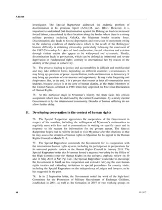 A/65/368


                investigator. The Special Rapporteur addressed the endemic problem of
                discrimination in his previous report (A/64/318, sect. III.C). However, it is
                important to understand that discrimination against the Rohingyas leads to increased
                forced labour, exacerbated by their location along the border where there is a strong
                military presence including NaSaKa, the Myanmar border security force.
                Discrimination also leads to forced deportation and restriction of movement owing
                to the enduring condition of statelessness which is the result of the Rohingyas’
                historic difficulty in obtaining citizenship, particularly following the enactment of
                the 1982 Citizenship Act. Acts of land confiscation, forced relocation and eviction
                through violent means also appear to be widespread and systematic. Finally,
                discrimination leads to persecution, which can be defined as intentional and severe
                deprivation of fundamental rights contrary to international law by reason of the
                identity of the group or collectivity.
                74. The process leading to justice and accountability is difficult and multifaceted
                and may take different forms depending on different countries’ circumstances. It
                may bring up questions of peace, reconciliation, truth and transition to democracy. It
                may bring up questions of convenience and opportunity. It may value forgetting and
                forgiveness. But, in the end, it is a process that sooner or later all communities must
                undergo, because justice is at the core of human dignity, as the States Members of
                the United Nations affirmed in 1948 when they approved the Universal Declaration
                of Human Rights.
                75. At this particular stage in Myanmar’s history, the State faces this critical
                assignment which must be addressed by the current Government, by a newly elected
                Government or by the international community. Decades of human suffering do not
                allow further delay.


           E.   Developing cooperation in the context of human rights

                76. The Special Rapporteur appreciates the cooperation of the Government in
                respect of his mandate, including the willingness of Myanmar’s ambassadors to
                regularly meet with him and to communicate in writing on specific cases and in
                response to his request for information for the present report. The Special
                Rapporteur hopes that he will be invited to visit Myanmar after the elections so that
                he may assess the situation of human rights in Myanmar for his report to the Human
                Rights Council in March 2011.
                77. The Special Rapporteur commends the Government for its cooperation with
                the international human rights system, including its participation in preparations for
                its universal periodic review in the Human Rights Council in January 2011. The
                Special Rapporteur notes that Myanmar hosted a regional workshop by the Office of
                the High Commissioner for Human Rights on the universal periodic review on 10
                and 11 May 2010 in Nay Pyi Taw. The Special Rapporteur would like to encourage
                the Government to build on this cooperation and consider ratifying the core human
                rights treaties and extending invitations to special procedures for country visits,
                including the Special Rapporteur on the independence of judges and lawyers, as he
                has suggested in the past.
                78. In its 2 September letter, the Government noted the work of the high-level
                Committee for the Prevention of Military Recruitment of Underage Children,
                established in 2004, as well as the formation in 2007 of two working groups on


18                                                                                                        10-53477
 