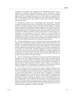 A/65/368


           monitoring and reporting and reintegration and rehabilitation, whose work is
           conducted in cooperation with United Nations agencies including the United
           Nations Children’s Fund (UNICEF). The Government reports that 374 underage
           soldiers have been discharged and handed over to their parents or guardians since
           2002. The Government also reports that punitive actions have been taken against a
           total of 108 military officers and soldiers of other ranks involved in improper
           recruitment processes.
           79. International partners have acknowledged the Government’s increased
           commitment to addressing the issue of recruitment of child soldiers through both the
           training of military personnel and the prosecution and disciplining of persons
           deemed responsible for permitting underage recruitment. The prospect of receiving
           a prison sentence for breaking the law will inevitably have an impact on behaviour.
           Unfortunately, however, the long-awaited joint action plan under Security Council
           resolution 1612 (2005) (on children in armed conflict) has not yet been signed. As a
           consequence, the Government is seen to be largely in a reactive position of
           responding to complaints rather than adopting a more systematic proactive stance in
           identifying and releasing serving minors. Access to the ceasefire groups and
           non-State armed groups is reported to remain a problem for both the Committee for
           the Prevention of Military Recruitment of Underage Children and ILO.
           80. The Special Rapporteur was also informed by the Government that Myo Win,
           whom he met in Insein prison during his February 2010 mission to Myanmar, who
           had been convicted for desertion from military service and sentenced to seven years
           in prison, was granted unconditional amnesty after authorities ascertained that he
           had been underage when enlisted in the military in the first place, and handed over
           to his parents on 30 June 2010. The Special Rapporteur lauds this precedent and
           would like to encourage the Government to implement a systematic mechanism to
           consider the cases of any other former child soldiers who are subsequently arrested
           for desertion in a similar manner so that they cannot be held guilty of the crime of
           desertion even after they are no longer underage.
           81. The use of forced labour in Myanmar continues to be a problem. Following the
           launching of the ILO complaint mechanism in 2007, there are reports that the
           incidence of use of forced labour by civilian Government authorities may be falling.
           However, ILO continues to receive complaints of forced labour. The imposition of
           forced labour by military personnel continues with no evidence of any change in
           behaviour. Apparently, civil perpetrators are penalized for their actions while the
           military continues to have effective impunity from prosecution in this area.
           82. Since February 2007, the ILO forced labour complaint mechanism has
           received 451 complaints. In the beginning, the number of complaints was low owing
           to lack of knowledge about the law and the right to complain. However, an increase
           in stories about forced labour in the media and the circulation of a brochure
           outlining the applicable laws, the procedure for filing a complaint and measures to
           protect complainants, have led to an increase in the number of complaints filed,
           particularly in respect of underage recruitment. To date, 103 underage recruits have
           been discharged back to their families under this process while seven persons have
           been released from prison with their desertion charges remitted following the
           lodging of complaints. The Special Rapporteur notes the positive progress and urges
           the Government to continue its work in eradicating forced labour and the use of
           child soldiers and cooperating with ILO to these ends.



10-53477                                                                                               19
 