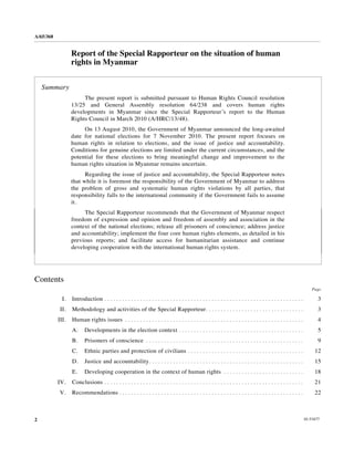 A/65/368


                  Report of the Special Rapporteur on the situation of human
                  rights in Myanmar


    Summary
                       The present report is submitted pursuant to Human Rights Council resolution
                  13/25 and General Assembly resolution 64/238 and covers human rights
                  developments in Myanmar since the Special Rapporteur’s report to the Human
                  Rights Council in March 2010 (A/HRC/13/48).
                       On 13 August 2010, the Government of Myanmar announced the long-awaited
                  date for national elections for 7 November 2010. The present report focuses on
                  human rights in relation to elections, and the issue of justice and accountability.
                  Conditions for genuine elections are limited under the current circumstances, and the
                  potential for these elections to bring meaningful change and improvement to the
                  human rights situation in Myanmar remains uncertain.
                        Regarding the issue of justice and accountability, the Special Rapporteur notes
                  that while it is foremost the responsibility of the Government of Myanmar to address
                  the problem of gross and systematic human rights violations by all parties, that
                  responsibility falls to the international community if the Government fails to assume
                  it.
                       The Special Rapporteur recommends that the Government of Myanmar respect
                  freedom of expression and opinion and freedom of assembly and association in the
                  context of the national elections; release all prisoners of conscience; address justice
                  and accountability; implement the four core human rights elements, as detailed in his
                  previous reports; and facilitate access for humanitarian assistance and continue
                  developing cooperation with the international human rights system.




Contents
                                                                                                                                                                           Page

             I.   Introduction . . . . . . . . . . . . . . . . . . . . . . . . . . . . . . . . . . . . . . . . . . . . . . . . . . . . . . . . . . . . . . . . . . .          3
            II.   Methodology and activities of the Special Rapporteur . . . . . . . . . . . . . . . . . . . . . . . . . . . . . . . . .                                      3
           III.   Human rights issues . . . . . . . . . . . . . . . . . . . . . . . . . . . . . . . . . . . . . . . . . . . . . . . . . . . . . . . . . . . .                 4
                  A.     Developments in the election context . . . . . . . . . . . . . . . . . . . . . . . . . . . . . . . . . . . . . . . . . .                             5
                  B.     Prisoners of conscience . . . . . . . . . . . . . . . . . . . . . . . . . . . . . . . . . . . . . . . . . . . . . . . . . . . . .                    9
                  C.     Ethnic parties and protection of civilians . . . . . . . . . . . . . . . . . . . . . . . . . . . . . . . . . . . . . . .                           12
                  D.     Justice and accountability . . . . . . . . . . . . . . . . . . . . . . . . . . . . . . . . . . . . . . . . . . . . . . . . . . . .                 15
                  E.     Developing cooperation in the context of human rights . . . . . . . . . . . . . . . . . . . . . . . . . . .                                        18
           IV.    Conclusions . . . . . . . . . . . . . . . . . . . . . . . . . . . . . . . . . . . . . . . . . . . . . . . . . . . . . . . . . . . . . . . . . . .         21
           V.     Recommendations . . . . . . . . . . . . . . . . . . . . . . . . . . . . . . . . . . . . . . . . . . . . . . . . . . . . . . . . . . . . . .               22



2                                                                                                                                                                      10-53477
 