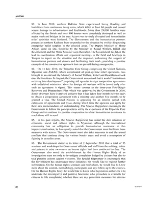 A/65/368


           83. In June 2010, northern Rakhine State experienced heavy flooding and
           landslides from continuous heavy rains, which killed at least 68 people and caused
           severe damage to infrastructure and livelihoods. More than 28,000 families were
           affected by the floods and over 800 houses were completely destroyed as well as
           major roads and bridges in the area. Access was severely disrupted and humanitarian
           relief activities were hindered. The Government and the humanitarian partners
           present in northern Rakhine State responded to the situation by swiftly dispatching
           emergency relief supplies to the affected areas. The Deputy Minister of Home
           Affairs came on site, followed by the Minister of Social Welfare, Relief and
           Resettlement and the Prime Minister soon thereafter. The Government has taken the
           lead in coordination efforts and organized meetings in the field and briefings in
           Yangon to report on the situation and the response, welcoming the support of
           humanitarian partners and donors and facilitating their work, providing a positive
           example of the constructive approach that can prevail during emergencies.
           84. On 31 July 2010, the Tripartite Core Group comprising the United Nations,
           Myanmar and ASEAN, which coordinated all post-cyclone relief operations, was
           brought to an end and the Ministry of Social Welfare, Relief and Resettlement took
           over the functions. In August, the Government announced that it would “mainstream
           recovery into development”, requiring aid agencies to sign cooperation agreements
           with individual ministries. Visas for foreign aid workers will be issued only after
           such an agreement is signed. This seems counter to the three-year Post-Nargis
           Recovery and Preparedness Plan which was approved by the Government in 2008.
           Some observers have expressed concern that it has taken four months to two years
           to obtain a cooperation agreement with a ministry and another five months to be
           granted a visa. The United Nations is appealing for an interim period with
           extensions of agreements and visas, during which time the agencies can apply for
           their new memorandums of understanding. The Special Rapporteur encourages the
           Government to follow the good practices set by the experience of the Tripartite Core
           Group and to continue its positive cooperation to allow humanitarian assistance to
           reach those still in need.
           85. In his past reports, the Special Rapporteur has noted the dire situation of
           economic, social and cultural rights in Myanmar. Although the international
           community has an obligation to provide humanitarian assistance to this
           impoverished nation, he has equally noted that the Government must facilitate these
           measures with access. The Government must also take measures to end the armed
           conflicts that continue along the various border areas and avoid a resumption of
           fighting in ceasefire areas.
           86. The Government stated in its letter of 2 September 2010 that a total of 35
           seminars and workshops for Government officials and staff from the military, police
           and prisons to raise awareness on human rights had been conducted to date. The
           Government also noted the establishment by the Human Rights Body of an
           investigation team not only to investigate complaints lodged by citizens but also to
           take punitive actions against violators. The Special Rapporteur is encouraged that
           the Government has undertaken these initiatives but would like to request further
           information. On the human rights seminars and workshops, he would like to know
           more about the content, methodology, participants and any follow-up to the courses.
           On the Human Rights Body, he would like to know what legislation authorizes it to
           undertake the investigative and punitive functions; what procedure is available for
           citizens to file complaints; whether there are any protection measures for citizens


20                                                                                                10-53477
 