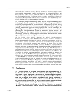 A/65/368


               who might file complaints against officials or others in positions of power who
               could retaliate against them; whether this function of the Human Rights Body has
               been publicized, and if so, how; and finally, when the Human Rights Body took up
               this investigation function. The Special Rapporteur hopes that the Government will
               soon provide the opportunity to discuss these initiatives in more depth through face-
               to-face meetings with relevant officials in Myanmar.
               87. In addition, the Government noted that in 2000, it “had released a notification
               to the people through newspapers about citizens’ right to lodge a complaint to
               respective ministries relating to alleged injustices and grievances that may breach
               their rights”. According to the Government, many people had lodged complaints of
               violation of their rights and a mechanism existed to deal with the complaints. The
               Special Rapporteur would like to request further information about this mechanism,
               including any available data and the role of prosecutors and the judiciary. The
               Special Rapporteur also suggests that the Government consider cooperation with
               international agencies or non-governmental organizations that specialize in human
               rights and justice to further develop this mechanism.
               88. In October 2009, ASEAN launched the ASEAN Intergovernmental
               Commission for Human Rights (AICHR) with a mandate to uphold international
               human rights standards. According to its terms of reference, the purpose of AICHR
               is to enhance regional cooperation with a view to complementing national and
               international efforts for the promotion and protection of human rights. As both
               regional and international actors need to cooperate, the Special Rapporteur began
               engaging AICHR to exchange ideas about how the international community can best
               support progress on human rights in Myanmar. On 22 July 2010, he requested a
               meeting with the Chair of AICHR. During his mission to the region in August 2010,
               he held informal discussions with the representatives of Thailand and Indonesia. On
               30 August, the Ministry of Foreign Affairs of Viet Nam, responding on behalf of Do
               Ngoc Son, Chair of AICHR, to the Special Rapporteur’s request for a meeting,
               informed him that following a thorough discussion among all representatives to
               AICHR, “AICHR has come to the conclusion that discussion of the situation in an
               ASEAN member State is beyond the mandate of AICHR, as stipulated in the AICHR
               terms of reference”. The Special Rapporteur encourages AICHR to consider its
               function of obtaining information from ASEAN member States on the situation of
               human rights according to its own terms of reference as a potentially important tool
               to be used by AICHR to help improve human rights in Myanmar at this critical time.


           IV. Conclusions
               89. The Government of Myanmar has decided to hold national elections for
               the first time in more than 20 years, after more than 40 years of military
               governance. During this period, the situation of human rights and economic
               and social development in the country has seriously deteriorated. It has become
               clear that Myanmar needs change. According to the Special Rapporteur’s
               assessment, conditions for genuine elections are limited under the current
               circumstances, and the potential for these elections to bring meaningful change
               and improvement to the human rights situation remains uncertain.
               90. Myanmar faces a critical stage in its history. Ultimately, the people of
               Myanmar will decide how the difficult processes of democratic transition and


10-53477                                                                                                    21
 