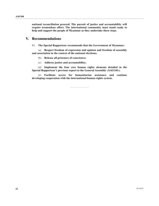 A/65/368


              national reconciliation proceed. The pursuit of justice and accountability will
              require tremendous effort. The international community must stand ready to
              help and support the people of Myanmar as they undertake these steps.


           V. Recommendations
              91.   The Special Rapporteur recommends that the Government of Myanmar:
                   (a) Respect freedom of expression and opinion and freedom of assembly
              and association in the context of the national elections;
                    (b)   Release all prisoners of conscience;
                    (c)   Address justice and accountability;
                   (d) Implement the four core human rights elements detailed in the
              Special Rapporteur’s previous report to the General Assembly (A/63/341);
                   (e) Facilitate access for humanitarian assistance and            continue
              developing cooperation with the international human rights system.




22                                                                                              10-53477
 