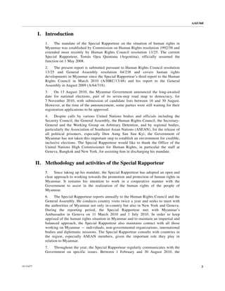 A/65/368


           I. Introduction
               1.    The mandate of the Special Rapporteur on the situation of human rights in
               Myanmar was established by Commission on Human Rights resolution 1992/58 and
               extended most recently by Human Rights Council resolution 13/25. The current
               Special Rapporteur, Tomás Ojea Quintana (Argentina), officially assumed the
               function on 1 May 2008.
               2.   The present report is submitted pursuant to Human Rights Council resolution
               13/25 and General Assembly resolution 64/238 and covers human rights
               developments in Myanmar since the Special Rapporteur’s third report to the Human
               Rights Council in March 2010 (A/HRC/13/48) and his report to the General
               Assembly in August 2009 (A/64/318).
               3.    On 13 August 2010, the Myanmar Government announced the long-awaited
               date for national elections, part of its seven-step road map to democracy, for
               7 November 2010, with submission of candidate lists between 16 and 30 August.
               However, at the time of the announcement, some parties were still waiting for their
               registration applications to be approved.
               4.    Despite calls by various United Nations bodies and officials including the
               Security Council, the General Assembly, the Human Rights Council, the Secretary-
               General and the Working Group on Arbitrary Detention, and by regional bodies,
               particularly the Association of Southeast Asian Nations (ASEAN), for the release of
               all political prisoners, especially Daw Aung San Suu Kyi, the Government of
               Myanmar has not taken this important step to establish an environment for credible,
               inclusive elections. The Special Rapporteur would like to thank the Office of the
               United Nations High Commissioner for Human Rights, in particular the staff at
               Geneva, Bangkok and New York, for assisting him in discharging his mandate.


           II. Methodology and activities of the Special Rapporteur
               5.    Since taking up his mandate, the Special Rapporteur has adopted an open and
               clear approach to working towards the promotion and protection of human rights in
               Myanmar. It remains his intention to work in a cooperative manner with the
               Government to assist in the realization of the human rights of the people of
               Myanmar.
               6.    The Special Rapporteur reports annually to the Human Rights Council and the
               General Assembly. He conducts country visits twice a year and seeks to meet with
               the authorities of Myanmar not only in-country but also in New York and Geneva.
               During the reporting period, the Special Rapporteur met with Myanmar’s
               Ambassador in Geneva on 11 March 2010 and 1 July 2010. In order to keep
               apprised of the human rights situation in Myanmar and to maintain an impartial and
               balanced approach, the Special Rapporteur also maintains contact with all those
               working on Myanmar — individuals, non-governmental organizations, international
               bodies and diplomatic missions. The Special Rapporteur consults with countries in
               the region, especially ASEAN members, given the important role they play in
               relation to Myanmar.
               7.  Throughout the year, the Special Rapporteur regularly communicates with the
               Government on specific issues. Between 1 February and 30 August 2010, the


10-53477                                                                                                   3
 
