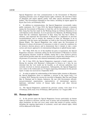 A/65/368


           Special Rapporteur sent four communications to the Government of Myanmar
           regarding particular cases of alleged human rights violations. He sent those letters
           of allegation and urgent appeals jointly with other special procedures mandate
           holders. The Government responded to four letters, including an urgent appeal for
           Kyaw Zaw Lwin, on 8 February 2010.
           8.    In addition to communications, the Special Rapporteur occasionally makes
           public statements. On 17 June 2010, the Special Rapporteur released a statement
           urging the Government of Myanmar to heed the call for the immediate release of
           Daw Aung San Suu Kyi made by the Working Group on Arbitrary Detention in its
           sixth Opinion on her detention. As in its previous five Opinions, the Working Group
           found that the continuous deprivation of Daw Aung San Suu Kyi’s liberty is
           arbitrary, and requested the Government of Myanmar to implement its previous
           recommendations and to remedy the situation in order for Myanmar to be in
           conformity with the norms and principles set forth in the Universal Declaration of
           Human Rights. The Special Rapporteur also called upon the Government of
           Myanmar to release all prisoners of conscience in order to create the conditions for
           an inclusive election process and to demonstrate that it intends to take a more
           serious and sincere approach to its international obligations to uphold human rights.
           9.    On 5 May 2010, the eve of the deadline for party re-registration, the Special
           Rapporteur released a statement calling for the Government of Myanmar to ensure
           that upcoming elections would be credible, noting that a more inclusive process
           could still be possible under the current election laws, despite their inherent flaws, if
           all prisoners of conscience were released immediately and unconditionally.
           10. On 11 June 2010, the Special Rapporteur requested a fourth country visit.
           During his meeting with Myanmar’s Ambassador in Geneva on 1 July, he was
           informed that the visit would not be feasible, as all relevant authorities were
           currently involved in election preparations. Subsequently, the Special Rapporteur
           sent a letter to the Ambassador on 19 August requesting information for the present
           report. A reply was received on 2 September 2010.
           11. In order to update his understanding of the human rights situation in Myanmar,
           the Special Rapporteur chose to undertake a mission to the region from 3 to
           11 August 2010. During this mission he travelled to Bangkok, Mae Sot and Chiang
           Mai in Thailand and to Jakarta, Indonesia. He met with Government officials,
           non-governmental organizations, representatives of international agencies,
           diplomats, individual victims of human rights abuses and other relevant
           stakeholders.
           12. The Special Rapporteur conducted his previous country visits from 15 to
           19 February 2010, from 14 to 19 February 2009 and from 3 to 7 August 2008.


       III. Human rights issues
           13. In the present report the Special Rapporteur focuses particularly on human
           rights in relation to elections, and the issue of justice and accountability. Owing to
           space limitations, he does not cover many issues that remain of serious concern,
           including the ongoing deprivation of economic, social and cultural rights, which
           will be addressed in the future.




4                                                                                                      10-53477
 
