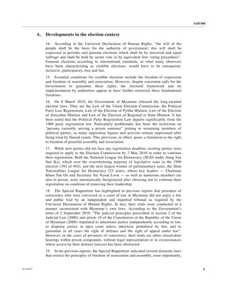 A/65/368


           A.   Developments in the election context

                14. According to the Universal Declaration of Human Rights, “the will of the
                people shall be the basis for the authority of government; this will shall be
                expressed in periodic and genuine elections which shall be by universal and equal
                suffrage and shall be held by secret vote or by equivalent free voting procedures”.
                Genuine elections according to international standards, or what many observers
                have been characterizing as credible elections, would have to be transparent,
                inclusive, participatory, free and fair.
                15. Essential conditions for credible elections include the freedom of expression
                and freedom of assembly and association. However, despite consistent calls for the
                Government to guarantee these rights, the electoral framework and its
                implementation by authorities appear to have further restricted these fundamental
                freedoms.
                16. On 8 March 2010, the Government of Myanmar released the long-awaited
                election laws. They are the Law of the Union Election Commission, the Political
                Party Law Registration, Law of the Election of Pyithu Hluttaw, Law of the Election
                of Amyothar Hluttaw and Law of the Election of Regional or State Hluttaw. It has
                been noted that the Political Party Registration Law departs significantly from the
                1988 party registration law. Particularly problematic has been the restriction on
                “persons currently serving a prison sentence” joining or remaining members of
                political parties, as many opposition figures and activists remain imprisoned after
                being tried by flawed courts. This provision, in effect, poses a limitation to the right
                to freedom of peaceful assembly and association.
                17. While new parties did not face any registration deadline, existing parties were
                required to apply to the Election Commission by 7 May 2010 in order to continue
                their registration. Both the National League for Democracy (NLD) under Aung San
                Suu Kyi, which won the overwhelming majority of legislative seats in the 1990
                election (392 of 492), and the next largest winner of parliamentary seats, the Shan
                Nationalities League for Democracy (23 seats), whose key leaders — Chairman
                Khun Tun Oo and Secretary Sai Nyunt Lwin — as well as numerous members are
                also in prison, were automatically deregistered after choosing not to continue their
                registration on condition of removing their leadership.
                18. The Special Rapporteur has highlighted in previous reports that prisoners of
                conscience who were convicted in a court of law in Myanmar did not enjoy a fair
                and public trial by an independent and impartial tribunal as required by the
                Universal Declaration of Human Rights. In fact, their trials were conducted in a
                manner inconsistent with Myanmar’s own laws. According to the Government’s
                letter of 2 September 2010, “The judicial principles prescribed in section 2 of the
                Judicial Law (2000) and article 19 of the Constitution of the Republic of the Union
                of Myanmar (2008) stipulated to administer justice independently according to law,
                to dispense justice in open court unless otherwise prohibited by law, and to
                guarantee in all cases the right of defence and the right of appeal under law”.
                However, in the cases of prisoners of conscience, their trials are often closed-door
                hearings within prison compounds, without legal representation or in circumstances
                where access by their defence lawyers has been obstructed.
                19. In his previous reports, the Special Rapporteur indicated several domestic laws
                that restrict the principles of freedom of association and assembly, most importantly,


10-53477                                                                                                         5
 