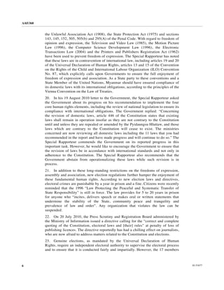 A/65/368


           the Unlawful Association Act (1908), the State Protection Act (1975) and sections
           143, 145, 152, 505, 505(b) and 295(A) of the Penal Code. With regard to freedom of
           opinion and expression, the Television and Video Law (1985), the Motion Picture
           Law (1996), the Computer Science Development Law (1996), the Electronic
           Transactions Law (2004) and the Printers and Publishers Registration Act (1962)
           have been used to prevent freedom of expression. The Special Rapporteur has noted
           that these laws are in contravention of international law, including articles 19 and 20
           of the Universal Declaration of Human Rights, articles 13 and 15 of the Convention
           on the Rights of the Child and International Labour Organization (ILO) Convention
           No. 87, which explicitly calls upon Governments to ensure the full enjoyment of
           freedom of expression and association. As a State party to these conventions and a
           State Member of the United Nations, Myanmar should have ensured compliance of
           its domestic laws with its international obligations, according to the principles of the
           Vienna Convention on the Law of Treaties.
           20. In his 19 August 2010 letter to the Government, the Special Rapporteur asked
           the Government about its progress on his recommendation to implement the four
           core human rights elements, including the review of national legislation to ensure its
           compliance with international obligations. The Government replied: “Concerning
           the revision of domestic laws, article 446 of the Constitution states that existing
           laws shall remain in operation insofar as they are not contrary to the Constitution
           until and unless they are repealed or amended by the Pyidaungsu Hluttaw, and those
           laws which are contrary to the Constitution will cease to exist. The ministries
           concerned are now reviewing all domestic laws including the 11 laws that you had
           recommended in the report and have made progress and will continue to do so.” The
           Special Rapporteur commends the Government on its reported progress in this
           important task. However, he would like to encourage the Government to ensure that
           the revision of laws be in accordance with international standards and not only in
           adherence to the Constitution. The Special Rapporteur also recommends that the
           Government abstain from operationalizing these laws while such revision is in
           process.
           21. In addition to these long-standing restrictions on the freedoms of expression,
           assembly and association, new election regulations further hamper the enjoyment of
           these fundamental human rights. According to new election laws and directives,
           electoral crimes are punishable by a year in prison and a fine. Citizens were recently
           reminded that the 1996 “Law Protecting the Peaceful and Systematic Transfer of
           State Responsibility” is still in force. The law provides for 5 to 20 years in prison
           for anyone who “incites, delivers speech or makes oral or written statements that
           undermine the stability of the State, community peace and tranquility and
           prevalence of law and order”. Any organization that violates the law can be
           suspended.
           22. On 20 July 2010, the Press Scrutiny and Registration Board administered by
           the Ministry of Information issued a directive calling for the “correct and complete
           quoting of the Constitution, electoral laws and [their] rules” at penalty of loss of
           publishing licences. The directive reportedly has had a chilling effect on journalists,
           who are now afraid to address matters related to the Constitution and elections.
           23. Genuine elections, as mandated by the Universal Declaration of Human
           Rights, require an independent electoral authority to supervise the electoral process
           and to ensure that it is conducted fairly and impartially. However, the 17 members



6                                                                                                     10-53477
 