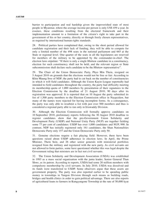 A/65/368


           barrier to participation and real hardship given the impoverished state of most
           people in Myanmar, where the average income per person is only US$ 459 a year. In
           essence, these conditions resulting from the electoral framework and their
           implementation amount to a limitation of the citizen’s right to take part in the
           government of his or her country, directly or through freely chosen representatives,
           as required by international human rights standards.
           28. Political parties have complained that, owing to the short period allowed for
           candidate registration and their lack of funding, they will be able to compete for
           only a limited number of the 498 seats in the national parliament and 665 at the
           State or regional level. One quarter of the seats in all the legislatures are reserved
           for members of the military to be appointed by the commander-in-chief. The
           election laws stipulate: “If there is only a single Hluttaw candidate in a constituency,
           election for such constituency shall not be held, and the relevant region or State
           subcommission shall declare such candidate to be the Hluttaw representative”.
           29. The Chair of the Union Democratic Party, Phyo Min Thein, resigned on
           5 August 2010 on grounds that the elections would not be free or fair. According to
           Khin Maung Swe of NDF, the party had to cut back on the number of constituencies
           in which it will field candidates. Although the Union Kayin League reportedly had
           intended to field candidates throughout the country, the party had difficulty meeting
           its membership quota of 1,000 members by presentation of their signatures to the
           Election Commission by the deadline of 21 August 2010, 90 days after its
           registration was approved. It is reported that on 10 August the party submitted its
           list of 1,500 party members to the Election Commission office in Naypyidaw, but
           many of the names were rejected for having incomplete forms. As a consequence,
           the party was only able to resubmit a list with just over 500 members and thus is
           considered a regional party able to run only in Irrawaddy Division.
           30. Although the Election Commission will formally approve candidates on
           10 September 2010, preliminary reports following the 30 August 2010 deadline to
           register candidates show that the pro-Government Union Solidarity and
           Development Party (USDP) and National Unity Party (NUP) are together fielding
           some 77 per cent of candidates: USDP has over 1,000 candidates and NUP, 990. In
           contrast, NDF has initially registered only 161 candidates, the Shan Nationalities
           Democratic Party only 157 and the Union Democratic Party only 50.
           31. Genuine elections require a fair playing field. However, there have been
           questions raised about USDP adherence to election laws. In April, the Prime
           Minister, Thein Sein, and 26 other senior generals with ministerial portfolios
           resigned from the military and registered with the new party. As civil servants are
           not allowed to form parties, some have questioned whether this was legal despite the
           Government ruling that ministers are in fact not civil servants.
           32. The Union Solidarity and Development Association (USDA) was established
           in 1993 as a mass social organization with the junta leader, Senior General Than
           Shwe, as its patron. According to reports, USDA had some 20 million members with
           compulsory membership by civil servants. In July 2010, USDA was dissolved and
           its funds were transferred to USDP. Some observers argue that these assets are
           government property. The party was also reported earlier to be spending public
           money in townships in Yangon Division through such means as building roads,
           bridges and health clinics in order to gain political advantage. There are also reports
           of agricultural loans to farmers in Kungyangone Township at the rate of 50,000 kyat


8                                                                                                     10-53477
 