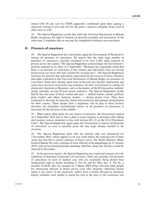 A/65/368


                (about US$ 50) per acre by USDP, apparently conditional upon their signing a
                statement vowing to join and vote for the party, a practice allegedly being used in
                other areas as well.
                33. The Special Rapporteur recalls that while the Universal Declaration of Human
                Rights recognizes the right to freedom of peaceful assembly and association, at the
                same time, it stipulates that no one may be compelled to belong to an association.


           B.   Prisoners of conscience

                34. The Special Rapporteur has consistently urged the Government of Myanmar to
                release all prisoners of conscience. He regrets that the same large number of
                prisoners of conscience, currently estimated to be over 2,100, today languish in
                prisons across the country. The Special Rapporteur acknowledges the Government’s
                position repeated in its letter of 2 September: “Myanmar has repeatedly stated that
                there is no prisoner of conscience in the country and individuals who are serving
                prison terms are those who had violated the existing laws”. The Special Rapporteur
                reiterates his position that individuals imprisoned for the exercise of basic freedoms
                and rights enshrined in the Universal Declaration of Human Rights are prisoners of
                conscience. Some have already spent most of the past two decades imprisoned, and
                many have received excessively long sentences for their involvement in calling for
                democratic transition in Myanmar, such as the leaders of the 88 Generation students’
                group, currently serving 65-year prison sentences. The Special Rapporteur recalls
                that he has met some of these women and men — student leaders, monks, political
                party leaders and ethnic minority leaders — during prison visits. They have
                continued to advocate for peaceful, democratic transition and national reconciliation
                for their country. These people have a legitimate role to play in these historic
                elections. An immediate unconditional release of all prisoners of conscience is
                necessary for the elections to be credible.
                35. When asked about plans for any release of prisoners, the Government replied
                on 2 September 2010 that it “has a plan to grant amnesty to prisoners after taking
                into account various situations in line with section 401 (1) of the Civil Procedures
                Code”. The Special Rapporteur again urges the Government to release all prisoners
                of conscience as soon as possible given the late stage already reached in the
                elections.
                36. The Special Rapporteur notes that the election date was announced for
                7 November 2010, which appears to be one week before the expected end of Daw
                Aung San Suu Kyi’s current sentence of house arrest. The Home Minister, Major
                General Maung Oo, told a meeting of local officials in Kyaukpadaung on 21 January
                2010, with several hundred people attending, that Daw Aung San Suu Kyi would be
                released in November.
                37. In his previous reports, the Special Rapporteur has expressed concern over the
                conditions of detention of prisoners of conscience. There are currently 138 prisoners
                of conscience in need of medical care who are essentially being denied their
                fundamental right to health including U Tin Yu and Ko Mya Aye. U Tin Yu, a
                member of NLD, who was charged on 3 March 2009 along with nine other people
                for obstructing officials in Insein prison court after shouting “obtaining human
                rights is our cause” in the courtroom, suffers from a fistula and pain in urination.
                Family members were unable to attend his trial as the door to the courtroom was


10-53477                                                                                                       9
 