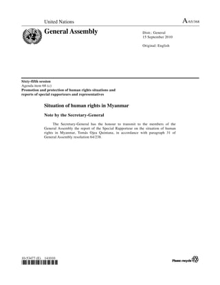 United Nations                                                                    A/65/368
               General Assembly                                           Distr.: General
                                                                          15 September 2010

                                                                          Original: English




Sixty-fifth session
Agenda item 68 (c)
Promotion and protection of human rights situations and
reports of special rapporteurs and representatives


               Situation of human rights in Myanmar
               Note by the Secretary-General

                     The Secretary-General has the honour to transmit to the members of the
               General Assembly the report of the Special Rapporteur on the situation of human
               rights in Myanmar, Tomás Ojea Quintana, in accordance with paragraph 31 of
               General Assembly resolution 64/238.




10-53477 (E)   141010
!"#$%&''!(
 
