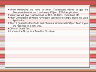While Recording we have to insert Transaction Points to get the
Response time for each and every Object of Web Application.
Mainly we will give Transactions for URL, Buttons, Hyperlinks etc.,
After Completion of whole navigation you have to simply close the Web
Application.
Then it generates the Code and Shows a window with “Open Test” if you
are recorded in a right way.
Click on Open Test.
It shows the Script in a Tree-like Structure.
 