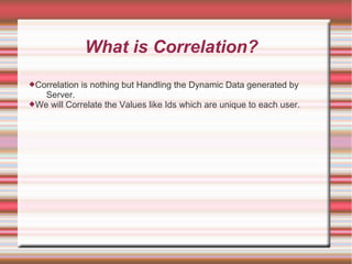 What is Correlation?
Correlation is nothing but Handling the Dynamic Data generated by
Server.
We will Correlate the Values like Ids which are unique to each user.
 