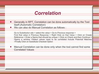 Correlation
 Generally in RPT, Correlation can be done automatically by the Tool
itself.(Automatic Correlation)
 We can also do Manual Correlation as follows :
Go to Substitution site > select the value > Go to Previous response >
Find that value in Previous Response > Right Click on that Value > Click on Create
Reference > Enter a Name that should be unique > Click on Check and then Continue >
Opens a window >Select values need to be correlated include Potential Matches
>Finally Click on Substitute Checked Option
 Manual Correlation can be done only when the tool cannot find some
Correlated Values
 