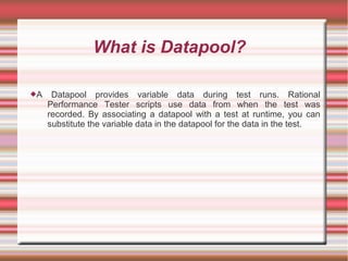 What is Datapool?
A Datapool provides variable data during test runs. Rational
Performance Tester scripts use data from when the test was
recorded. By associating a datapool with a test at runtime, you can
substitute the variable data in the datapool for the data in the test.
 