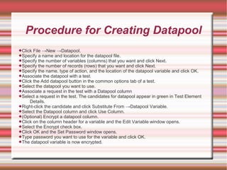 Procedure for Creating Datapool
Click File →New →Datapool.
Specify a name and location for the datapool file.
Specify the number of variables (columns) that you want and click Next.
Specify the number of records (rows) that you want and click Next.
Specify the name, type of action, and the location of the datapool variable and click OK.
Associate the datapool with a test.
Click the Add datapool button in the common options tab of a test.
Select the datapool you want to use.
Associate a request in the test with a Datapool column
Select a request in the test. The candidates for datapool appear in green in Test Element
Details.
Right-click the candidate and click Substitute From →Datapool Variable.
Select the Datapool column and click Use Column.
(Optional) Encrypt a datapool column.
Click on the column header for a variable and the Edit Variable window opens.
Select the Encrypt check box.
Click OK and the Set Password window opens.
Type password you want to use for the variable and click OK.
The datapool variable is now encrypted.
 