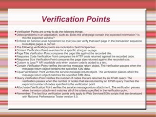 Verification Points
Verification Points are a way to do the following things:
Detect problems in an application, such as: Does the Web page contain the expected information? Is
this the expected window?
Enforce an Service Level Agreement so that you can verify that each page in the transaction sequence
to multiple pages is correct
The following verification points are included in Test Perspective:
Content Verification Point searches for a specific string on a page.
Page Title Verification Point compares the page title against the recorded title.
Response Code Verification Point compares the HTTP code returned against the recorded code.
Response Size Verification Point compares the page size returned against the recorded size.
Custom is Java™ API available only when custom code is added to a test.
Contain Verification Point verifies the service message return object. The verification passes when the
message return object contains the specified XML data.
Equal Verification Point verifies the service message return object. The verification passes when the
message return object matches the specified XML data.
Query Verification Point verifies the number of nodes that are returned by an XPath query. The
verification passes when the number of nodes that are returned by an XPath query matches the
expected number of nodes specified in the verification point.
Attachment Verification Point verifies the service message return attachment. The verification passes
when the return attachment matches all of the criteria specified in the verification point.
Remember: The last four verification points only apply to Web Services/SOA scripts that are developed
with Rational Performance Tester version 8.0.
 