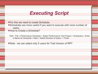 Executing Script
For this we need to create Schedule.
Schedules are more useful if you want to execute with more number of
users.
How to Create a Schedule?
Path : File > Performance Schedule > Select Performance Test Project > Schedules > Enter
a Name for Schedule > Next > Select Number of Users > Finish
Note : we can select only 5 users for Trial Version of RPT
 