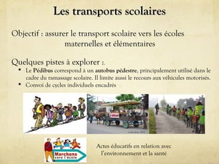 Les transports scolaires
Objectif : assurer le transport scolaire vers les écoles
maternelles et élémentaires
Quelques pistes à explorer :.
 Le Pédibus correspond à un autobus pédestre, principalement utilisé dans le
cadre du ramassage scolaire. Il limite aussi le recours aux véhicules motorisés.
 Convoi de cycles individuels encadrés

Crédit photo : IFCE

Actes éducatifs en relation avec
l’environnement et la santé

 