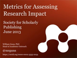 Metrics for Assessing Research Impact 
Society for Scholarly 
Publishing 
June 2013 
William Gunn, PhD Head of Academic Outreach 
@mrgunn 
https://orcid.org/0000-0002-3555-2054  