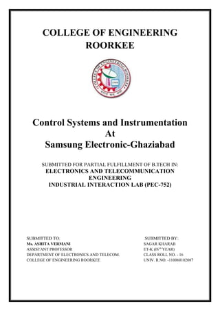 COLLEGE OF ENGINEERING
ROORKEE
Control Systems and Instrumentation
At
Samsung Electronic-Ghaziabad
SUBMITTED FOR PARTIAL FULFILLMENT OF B.TECH IN:
ELECTRONICS AND TELECOMMUNICATION
ENGINEERING
INDUSTRIAL INTERACTION LAB (PEC-752)
SUBMITTED TO: SUBMITTED BY:
Ms. ASHITA VERMANI SAGAR KHARAB
ASSISTANT PROFESSOR ET-K (IVth
YEAR)
DEPARTMENT OF ELECTRONICS AND TELECOM. CLASS ROLL NO. - 16
COLLEGE OF ENGINEERING ROORKEE UNIV. R.NO. -110060102087
 