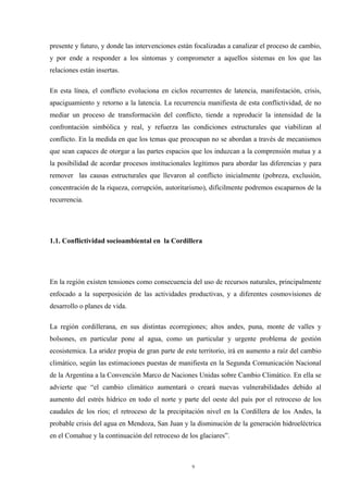 9
presente y futuro, y donde las intervenciones están focalizadas a canalizar el proceso de cambio,
y por ende a responder a los síntomas y comprometer a aquellos sistemas en los que las
relaciones están insertas.
En esta línea, el conflicto evoluciona en ciclos recurrentes de latencia, manifestación, crisis,
apaciguamiento y retorno a la latencia. La recurrencia manifiesta de esta conflictividad, de no
mediar un proceso de transformación del conflicto, tiende a reproducir la intensidad de la
confrontación simbólica y real, y refuerza las condiciones estructurales que viabilizan al
conflicto. En la medida en que los temas que preocupan no se abordan a través de mecanismos
que sean capaces de otorgar a las partes espacios que los induzcan a la comprensión mutua y a
la posibilidad de acordar procesos institucionales legítimos para abordar las diferencias y para
remover las causas estructurales que llevaron al conflicto inicialmente (pobreza, exclusión,
concentración de la riqueza, corrupción, autoritarismo), difícilmente podremos escaparnos de la
recurrencia.
1.1. Conflictividad socioambiental en la Cordillera
En la región existen tensiones como consecuencia del uso de recursos naturales, principalmente
enfocado a la superposición de las actividades productivas, y a diferentes cosmovisiones de
desarrollo o planes de vida.
La región cordillerana, en sus distintas ecorregiones; altos andes, puna, monte de valles y
bolsones, en particular pone al agua, como un particular y urgente problema de gestión
ecosistemica. La aridez propia de gran parte de este territorio, irá en aumento a raíz del cambio
climático, según las estimaciones puestas de manifiesta en la Segunda Comunicación Nacional
de la Argentina a la Convención Marco de Naciones Unidas sobre Cambio Climático. En ella se
advierte que “el cambio climático aumentará o creará nuevas vulnerabilidades debido al
aumento del estrés hídrico en todo el norte y parte del oeste del país por el retroceso de los
caudales de los ríos; el retroceso de la precipitación nivel en la Cordillera de los Andes, la
probable crisis del agua en Mendoza, San Juan y la disminución de la generación hidroeléctrica
en el Comahue y la continuación del retroceso de los glaciares”.
 