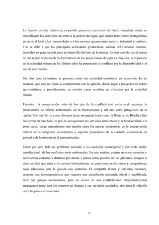 10
En función de esta tendencia, es posible proyectar escenarios de futuro inmediato donde se
multipliquen los conflictos en torno a la gestión del agua, que suelen tener como protagonistas
en un nivel local a las comunidades y a los sectores agropecuario, minero, industrial y turístico.
Ello se debe a que las principales actividades productivas, además del consumo humano,
dependen en gran medida para su desarrollo del uso de la misma. En este sentido, en el marco
de una región árida donde la dependencia de los pocos cursos de agua es muy alta, la expansión
de la actividad minera en los últimos años ha potenciado el conflicto por la disponibilidad y el
uso de este recurso.
Por otro lado, el turismo se presenta como una actividad económica en expansión. Es de
destacar, que esta actividad se complementa con la agrícola, dando lugar a proyectos de índole
agro-turísticos, y paralelamente, en muchos casos perciben ser afectados por la actividad
minera.
También la conservación –otro de los ejes de la conflictividad estructural– requiere la
preservación de valores ambientales, de la biodiversidad y del alto valor paisajístico de la
región. Con ese fin se crean diversas áreas protegidas tales como la Reserva de Biosfera San
Guillermo en San Juan, en pos de salvaguardar los servicios ambientales y la biodiversidad. En
estos casos, surge naturalmente una tensión entre los actores promotores de la conservación
estricta de la integridad ecosistemita y aquellos promotores de actividades económicas en
general y de la minería en el caso particular.
Existe por otro lado un problema asociado a la condición ecorregional y por ende multi-
jurisdiccional de los conflictos socio ambientales. En este sentido, existen recursos naturales y
ecosistemas comunes a distintas provincias y países como pueden ser los glaciares, bosques o
biodiversidad que sitúa a los actores habitualmente en posiciones exclusivistas y competitivas,
poco adecuadas para la gestión eco sistémica. El compartir bienes y servicios comunes,
presenta una interdependencia que requiere una articulación adecuada, plural y equilibrada,
entre los grupos involucrados, para no recaer en una conflictividad interjurisdiccional
amenazante tanto para los recursos en disputa y sus servicios asociados, sino para la relación
entre las partes involucradas.
 