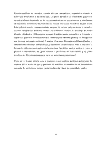11
En estos conflictos se entretejen y anudan diversas concepciones y expectativas respecto al
rumbo que debiera tener el desarrollo local. Los planes de vida de las comunidades que pueden
ser potencialmente impactadas por los proyectos extractivos, no necesariamente se vinculan con
el crecimiento económico y la posibilidad de realizar actividades productivas de gran escala.
Principalmente cuando estas comunidades son parte de pueblos indígenas donde la naturaleza
adquiere un significado diverso de acuerdo a sus sistemas de creencias. La psicología del paisaje
(Greider y Garkovich, 1994), propone un marco de análisis acorde, que conlleva a: 1) estudiar el
significado que tienen recursos naturales o territorios para diferentes grupos y las percepciones
que tienen de su impacto ambiental, 2) analizar cómo estas diferencias simbólicas dificultan el
entendimiento del manejo ambiental local, y 3) entender las relaciones de poder al interior de la
lucha sobre diferentes construcciones de la naturaleza. Esto último requiere analizar a) ¿cómo se
produce el conocimiento, b) ¿quién controla la producción del conocimiento y c) ¿cómo
movilizan los diferentes actores apoyo hacia sus respectivas construcciones?
Como se ve, la gran minería viene a insertarse en este contexto particular, potenciando las
disputas por el acceso al agua y poniendo de manifiesto la necesidad de un ordenamiento
ambiental del territorio que tome en cuenta los planes de vida de las comunidades locales.
 