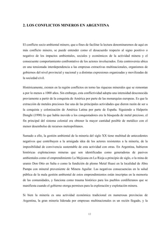 12
2. LOS CONFLICTOS MINEROS EN ARGENTINA
El conflicto socio ambiental minero, que a fines de facilitar la lectura denominaremos de aquí en
más conflicto minero, se puede entender como el desacuerdo respecto al signo positivo o
negativo de los impactos ambientales, sociales y económicos de la actividad minera y el
consecuente comportamiento confrontativo de los actores involucrados. Esta controversia ubica
en una tensionada interdependencia a las empresas extractivas multinacionales, organismos de
gobiernos del nivel provincial y nacional y a distintas expresiones organizadas y movilizadas de
la sociedad civil.
Históricamente, existen en la región conflictos en torno las riquezas minerales que se remontan
a por lo menos a 1000 años. Sin embargo, esta conflictividad adopta una intensidad desconocida
previamente a partir de la conquista de América por parte de las monarquías europeas. Es que la
extracción de metales preciosos fue una de las principales actividades que dieron razón de ser a
la conquista y colonización de América Latina por parte de España. Siguiendo a Halperin
Donghi (1990) lo que había movido a los conquistadores era la búsqueda de metal precioso, el
fin principal del sistema colonial era obtener la mayor cantidad posible de metálico con el
menor desembolso de recursos metropolitanos.
Sumado a ello, la gestión ambiental de la minería del siglo XX tiene multitud de antecedentes
negativos que contribuyen a la arraigada idea de los actores resistentes a la minería, de la
imposibilidad de convivencia sustentable de esta actividad con otras. En Argentina, hubieron
históricas explotaciones mineras que son identificadas como generadoras de pasivos
ambientales como el emprendimiento La Mejicana en La Rioja a principio de siglo, o la mina de
uranio Don Otto en Salta o como la fundición de plomo Metal Huasi en la localidad de Abra
Pampa con mineral proveniente de Minera Aguilar. Las negativas consecuencias en la salud
pública de la mala gestión ambiental de estos emprendimientos están inscriptas en la memoria
de las comunidades, y funciona como trauma histórico para los pueblos cordilleranos que se
manifiesta cuando el gobierno otorga permisos para la exploración y explotación minera.
Si bien la minería es una actividad económica tradicional en numerosas provincias de
Argentina, la gran minería liderada por empresas multinacionales es un recién llegado, y la
 