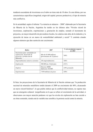 13
tendencia ascendente de inversiones en el rubro no tiene más de 10 años. Es esta última, por sus
características específicas (magnitud, origen del capital, proceso productivo), el tipo de minería
más conflictiva.
En la actualidad, según el informe “La minería en números – 2008” elaborado por la Secretaría
de Minería de la Nación, Argentina ha tenido en los últimos años “Niveles récord de
inversiones, exploración, exportaciones y generación de empleo, sumado al incremento de
proyectos, un mayor desarrollo de proveedores locales, los salarios más altos de la industria y la
ejecución de tareas en un marco de sostenibilidad ambiental y social“ Y continúa citando
algunos números que dan cuenta de este crecimiento:
Rubro 2007
% de crecimiento respecto
de 2003
Inversiones para actividades de
exploración, desarrollo de
proyectos y producción de
Minerales
Más de $5.600 millones
(provenientes de 23 paises)
748%
Emprendimientos mineros existentes 336 emprendimientos 740%
Exploración 500.000 mts. Perforados 210 %
Empleos
Directos 40000
Indirectos 192.000
120% promedio
Exportaciones 7.950 millones de pesos 140%
Si bien, las proyecciones de la Secretaría de Minería de la Nación estiman que “la producción
nacional de minerales metalíferos tendrá durante el 2009 un crecimiento del 40%, alcanzando
un nuevo récord histórico”, lo que podría indicar que la conflictividad minera, no supone mas
que un emergente colateral insignificante en lo que se refiere al crecimiento de la actividad, si
observamos con mayor atención podemos ver que los niveles de exploración no han crecido a
un ritmo sostenido, siendo esta la variable mas sensible a la protesta social contra la minería.
 