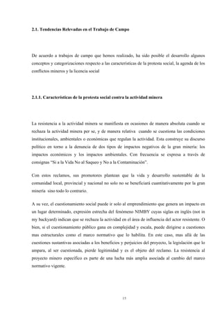 15
2.1. Tendencias Relevadas en el Trabajo de Campo
De acuerdo a trabajos de campo que hemos realizado, ha sido posible el desarrollo algunos
conceptos y categorizaciones respecto a las características de la protesta social, la agenda de los
conflictos mineros y la licencia social
2.1.1. Características de la protesta social contra la actividad minera
La resistencia a la actividad minera se manifiesta en ocasiones de manera absoluta cuando se
rechaza la actividad minera per se, y de manera relativa cuando se cuestiona las condiciones
institucionales, ambientales o económicas que regulan la actividad. Esta construye su discurso
político en torno a la denuncia de dos tipos de impactos negativos de la gran minería: los
impactos económicos y los impactos ambientales. Con frecuencia se expresa a través de
consignas “Si a la Vida No al Saqueo y No a la Contaminación”.
Con estos reclamos, sus promotores plantean que la vida y desarrollo sustentable de la
comunidad local, provincial y nacional no solo no se beneficiará cuantitativamente por la gran
minería sino todo lo contrario.
A su vez, el cuestionamiento social puede ir solo al emprendimiento que genera un impacto en
un lugar determinado, expresión estrecha del fenómeno NIMBY cuyas siglas en inglés (not in
my backyard) indican que se rechaza la actividad en el área de influencia del actor resistente. O
bien, si el cuestionamiento público gana en complejidad y escala, puede dirigirse a cuestiones
mas estructurales como el marco normativo que lo habilita. En este caso, mas allá de las
cuestiones sustantivas asociadas a los beneficios y perjuicios del proyecto, la legislación que lo
ampara, al ser cuestionada, pierde legitimidad y es el objeto del reclamo. La resistencia al
proyecto minero específico es parte de una lucha más amplia asociada al cambio del marco
normativo vigente.
 