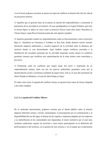 16
A nivel local, podemos encontrar al menos tres tipos de conflicto en función del ciclo de vida de
los proyectos mineros:
1) Aquellos que se generan antes de la puesta en marcha del emprendimiento y cuestionan la
pertinencia de la actividad en el territorio. El caso paradigmático es Esquel (Chubut), pero hoy
la misma lógica se aplica en casos como el proyecto Pascua Lama (San Juan), Huacalera en
Tilcara (Jujuy), Agua Rica (Catamarca) para dar solo algunos ejemplos.
2) Aquellos generados cuando los emprendimientos están en funcionamiento, como el proyecto
Bajo la Alumbrera en Catamarca o Veladero en San Juan, donde distintos actores sociales
denuncian impactos ambientales y sociales negativos de la actividad sobre la dinámica del
territorio donde se esta desarrollando. Aquí también surgen conflictos asociados a la
distribución del excedente generado por la actividad expresado mucho menos en conflictos
gremiales (menos) que conflictos por coparticipación de la renta minera entre municipios y
provincia.
3) Finalmente están los conflictos que surgen luego del cierre o suspensión de un
emprendimiento minero, tanto sea por los pasivos ambientales generados como por la
desarticulación social y económica resultante de aquel cierre. Este es el caso del yacimiento de
Sierra Pintada en Mendoza o el caso de Abra Pampa en Jujuy.
En todos estos casos, la agenda del conflicto incluye en general estos temas de forma integrada
y por ende compleja.
2.1.2. La Agenda del Conflicto Minero
De lo analizado anteriormente, podemos sostener que el debate público sobre la minería
adquiere diferentes aristas y niveles, destacándose: la preocupación por la contaminación y la
disponibilidad del uso del agua; el destino de las regalías o impuestos pagados por las empresas
y su redistribución en las comunidades mas impactadas; el marco normativo por el cual unos
reclaman condiciones seguras de inversión y otros mayor participación en la definición del
perfil productivo del territorio, en la gestión de esos recursos y en el respeto por el patrimonio
 