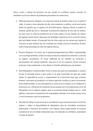 17
étnico, social y cultural del territorio. En este sentido los conflictos mineros recorren en
simultáneo un diverso abanico de problemas generadores de controversia.
• Minerales preciosos: Respecto a la extracción misma de metales como el oro, la plata el
cobre, el uranio y otros minerales de alto valor económico y político, existe una tensión
dentro de aquellos que se oponen a la actividad minera. Algunos critican el modelo de
consumo global que lleva a demandar la producción industrial de este tipo de metales.
En otros casos se critica la distribución de la renta minera. En este sentido, los críticos
del régimen actual minero denuncian las facilidades impositivas de la inversión externa
para actividades minera. El principal foco de crítica aquí son las normas que regulan la
inversión en gran minería que son criticadas por otorgar excesivos beneficios fiscales,
como el bajo porcentaje de cobro de regalías mineras.
• Proceso Productivo Un sector, por lo general protagonizado por ONGs comprometidas
con la ecología profunda, rechaza la misma extracción industrial de minerales a causa de
su impacto ecosistémico. El riesgo ambiental de los métodos de extracción y
procesamiento del mineral explotado, tanto por el uso de sustancias tóxicas (cianuro)
como por el tipo explotación a cielo abierto y la huella ambiental que este produce.
• Red Hidrográfica y Biodiversidad: Existe el temor por parte de comunidades y usuarios
de que la actividad minera a gran escala es un gran consumidor de agua que puede
reducir la capacidad de acceso y aseguramiento de la provisión tanto para consumo
humano, como para uso productivo no minero (agrícola y turístico) y para el ecosistema/
biota (biodiversidad). A esta preocupación se suma la de un impacto en la calidad de la
misma por uso o liberación de sustancias tóxicas propias de la actividad minera en la red
hidrográfica con el impacto negativo para el ecosistema (biodiversidad), para la salud
pública y tanto para la economía de las comunidades ubicadas en la misma cuenca como
-a nivel económico- para los productores.
• Mercado de Trabajo La presencia de la actividad de la gran minería presiona a la alza los
salarios y reduce la disponibilidad de trabajadores para las actividades económicas
tradicionales o históricas del territorio. Este impacto afecta negativamente la ecuación
económica de las actividades tradicionales que ven reducidas sus utilidades, aumentando
el riesgo de quiebra.
 