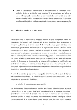18
• Choque de cosmovisiones. La instalación de proyectos mineros de gran escala, genera
profundos efectos en la dinámica social y cultural de las comunidades que habitan el
área de influencia de los mismos. Cuando estas comunidades basan su vida social sobre
cosmovisiones que poseen una estructura de valores distinta a aquella que caracteriza al
capitalismo globalizado, se produce un choque de cosmovisiones de compleja evolución.
2.1.3. Causas de la ausencia de Licencia Social
La decisión sobre la instalación de proyectos mineros de gran envergadura supone una
modificación profunda del perfil productivo del territorio en cuestión y en la actualidad no
requieren legalmente de la licencia social de la comunidad para operar. Esto trae como
consecuencia, generalmente, la marginación de las organizaciones privadas y públicas locales
en los procesos de consulta, información y toma de decisiones. Si bien el Estado Provincial, en
tanto soberano de sus recursos naturales, otorga permisos de exploración y explotación minera,
estos no son acompañados de la necesaria licencia social y política de distintos actores sociales
que habitan el territorio comprometido por la actividad. Esta situación, en el marco de contextos
sociales de desigualdad y fragmentación del sistema político, dispara la manifestación del
conflicto minero a través de múltiples acciones de protesta social y resistencia ciudadana. Es
claro que el régimen institucional minero se encuentra en crisis por su minusvalía para canalizar
los conflictos socio ambientales emergentes.
A partir de nuestro trabajo de campo, hemos podido identificar que la ausencia de licencia
social, esta íntimamente ligada a un modelo de construcción y gestión de política pública que no
toma en cuenta las siguientes situaciones:
• La adhesión de comunidades a procesos globales
Las comunidades y movimientos sociales adhieren, por diferentes razones (culturales, políticas,
coyunturales), a la idea de que “un crecimiento exponencial de la economía mundial muy
probablemente incrementará la presión sobre las regiones interiores con sus recursos de
naturaleza y fuerza de trabajo, una presión que constantemente amenaza con empujar las mini
economías mas allá de las islas de afluencia en la desintegración”. Por tanto resisten el modelo
 