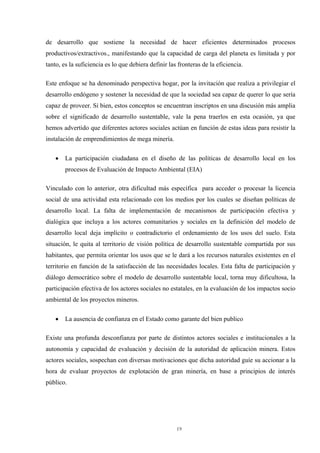 19
de desarrollo que sostiene la necesidad de hacer eficientes determinados procesos
productivos/extractivos., manifestando que la capacidad de carga del planeta es limitada y por
tanto, es la suficiencia es lo que debiera definir las fronteras de la eficiencia.
Este enfoque se ha denominado perspectiva hogar, por la invitación que realiza a privilegiar el
desarrollo endógeno y sostener la necesidad de que la sociedad sea capaz de querer lo que sería
capaz de proveer. Si bien, estos conceptos se encuentran inscriptos en una discusión más amplia
sobre el significado de desarrollo sustentable, vale la pena traerlos en esta ocasión, ya que
hemos advertido que diferentes actores sociales actúan en función de estas ideas para resistir la
instalación de emprendimientos de mega minería.
• La participación ciudadana en el diseño de las políticas de desarrollo local en los
procesos de Evaluación de Impacto Ambiental (EIA)
Vinculado con lo anterior, otra dificultad más específica para acceder o procesar la licencia
social de una actividad esta relacionado con los medios por los cuales se diseñan políticas de
desarrollo local. La falta de implementación de mecanismos de participación efectiva y
dialógica que incluya a los actores comunitarios y sociales en la definición del modelo de
desarrollo local deja implícito o contradictorio el ordenamiento de los usos del suelo. Esta
situación, le quita al territorio de visión política de desarrollo sustentable compartida por sus
habitantes, que permita orientar los usos que se le dará a los recursos naturales existentes en el
territorio en función de la satisfacción de las necesidades locales. Esta falta de participación y
diálogo democrático sobre el modelo de desarrollo sustentable local, torna muy dificultosa, la
participación efectiva de los actores sociales no estatales, en la evaluación de los impactos socio
ambiental de los proyectos mineros.
• La ausencia de confianza en el Estado como garante del bien publico
Existe una profunda desconfianza por parte de distintos actores sociales e institucionales a la
autonomía y capacidad de evaluación y decisión de la autoridad de aplicación minera. Estos
actores sociales, sospechan con diversas motivaciones que dicha autoridad guíe su accionar a la
hora de evaluar proyectos de explotación de gran minería, en base a principios de interés
público.
 