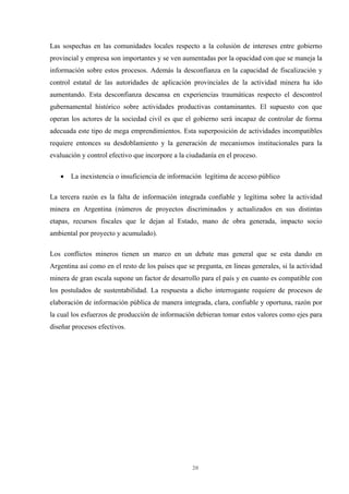 20
Las sospechas en las comunidades locales respecto a la colusión de intereses entre gobierno
provincial y empresa son importantes y se ven aumentadas por la opacidad con que se maneja la
información sobre estos procesos. Además la desconfianza en la capacidad de fiscalización y
control estatal de las autoridades de aplicación provinciales de la actividad minera ha ido
aumentando. Esta desconfianza descansa en experiencias traumáticas respecto el descontrol
gubernamental histórico sobre actividades productivas contaminantes. El supuesto con que
operan los actores de la sociedad civil es que el gobierno será incapaz de controlar de forma
adecuada este tipo de mega emprendimientos. Esta superposición de actividades incompatibles
requiere entonces su desdoblamiento y la generación de mecanismos institucionales para la
evaluación y control efectivo que incorpore a la ciudadanía en el proceso.
• La inexistencia o insuficiencia de información legítima de acceso público
La tercera razón es la falta de información integrada confiable y legítima sobre la actividad
minera en Argentina (números de proyectos discriminados y actualizados en sus distintas
etapas, recursos fiscales que le dejan al Estado, mano de obra generada, impacto socio
ambiental por proyecto y acumulado).
Los conflictos mineros tienen un marco en un debate mas general que se esta dando en
Argentina así como en el resto de los países que se pregunta, en líneas generales, si la actividad
minera de gran escala supone un factor de desarrollo para el país y en cuanto es compatible con
los postulados de sustentabilidad. La respuesta a dicho interrogante requiere de procesos de
elaboración de información pública de manera integrada, clara, confiable y oportuna, razón por
la cual los esfuerzos de producción de información debieran tomar estos valores como ejes para
diseñar procesos efectivos.
 