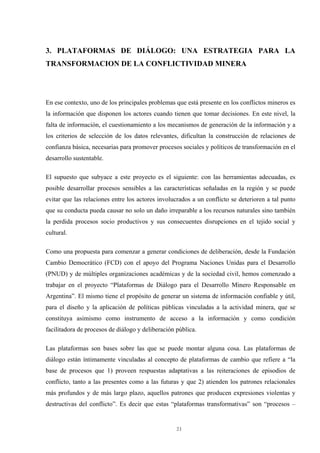 21
3. PLATAFORMAS DE DIÁLOGO: UNA ESTRATEGIA PARA LA
TRANSFORMACION DE LA CONFLICTIVIDAD MINERA
En ese contexto, uno de los principales problemas que está presente en los conflictos mineros es
la información que disponen los actores cuando tienen que tomar decisiones. En este nivel, la
falta de información, el cuestionamiento a los mecanismos de generación de la información y a
los criterios de selección de los datos relevantes, dificultan la construcción de relaciones de
confianza básica, necesarias para promover procesos sociales y políticos de transformación en el
desarrollo sustentable.
El supuesto que subyace a este proyecto es el siguiente: con las herramientas adecuadas, es
posible desarrollar procesos sensibles a las características señaladas en la región y se puede
evitar que las relaciones entre los actores involucrados a un conflicto se deterioren a tal punto
que su conducta pueda causar no solo un daño irreparable a los recursos naturales sino también
la perdida procesos socio productivos y sus consecuentes disrupciones en el tejido social y
cultural.
Como una propuesta para comenzar a generar condiciones de deliberación, desde la Fundación
Cambio Democrático (FCD) con el apoyo del Programa Naciones Unidas para el Desarrollo
(PNUD) y de múltiples organizaciones académicas y de la sociedad civil, hemos comenzado a
trabajar en el proyecto “Plataformas de Diálogo para el Desarrollo Minero Responsable en
Argentina”. El mismo tiene el propósito de generar un sistema de información confiable y útil,
para el diseño y la aplicación de políticas públicas vinculadas a la actividad minera, que se
constituya asimismo como instrumento de acceso a la información y como condición
facilitadora de procesos de diálogo y deliberación pública.
Las plataformas son bases sobre las que se puede montar alguna cosa. Las plataformas de
diálogo están íntimamente vinculadas al concepto de plataformas de cambio que refiere a “la
base de procesos que 1) proveen respuestas adaptativas a las reiteraciones de episodios de
conflicto, tanto a las presentes como a las futuras y que 2) atienden los patrones relacionales
más profundos y de más largo plazo, aquellos patrones que producen expresiones violentas y
destructivas del conflicto”. Es decir que estas “plataformas transformativas” son “procesos –
 