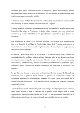 22
estructura” pues genera soluciones creativas a corto plazo y provee capacidad para trabajar
cambios constructivos y estratégicos de largo plazo”. En este proyecto pretenden constituirse en
una herramienta pertinente en dos sentidos:
1. Como un espacio fundante donde defensores y críticos de la actividad minera puedan acordar
en la necesidad de generar información creíble, relevante y legítima.
2. Como espacio de reflexión y propuesta de estrategias para abordar los desafíos que presenta
la conflictividad minera en Argentina; a través del trabajo cooperativo con otras instituciones
académicas y sociales identificando los procedimientos democráticos para dirimir sus
diferencias.
Este proyecto que se enmarca en el programa Industrias Extractivas de FCD, consiste por un
lado en el desarrollo de un Mapa de Conflictividad Minera de la Argentina y por otro en la
sensibilización a actores claves sobre las implicancias del enfoque dialógico en los procesos de
abordaje de conflictos mineros.
El Mapa de Conflictividad Minera de la Argentina, es un instrumento que provee información
organizada sobre los conflictos mineros del país, elaborado sobre la base de un protocolo de
investigación, una cartografía que contempla diferentes niveles de análisis (contextuales,
situacionales e interpretativos) y diversos ejes temáticos interrelacionados (ambiental, legal,
económico, social, cultural) que permiten comprender las situaciones de conflictos y su
dinámica.
Lo que hay que destacar en este punto es la particularidad del proceso de búsqueda de
información que se pretende llevar adelante. El proceso de construcción conjunta de
información promueve el involucramiento temprano de actores claves para trabajar en la
generación de esa información y en la identificación de insuficiencias, consensos y disensos
respecto a la misma.
Este modo de construir la información, puede ser el puntapié inicial para promover la confianza
entre actores diversos o bien la confianza en un proceso donde ningún actor se siente
amenazado por tener que llegar a acuerdos con “el otro”, ya que es un espacio construido con el
objetivo de ampliar el campo de comprensión dada la complejidad que tiene la temática.
 