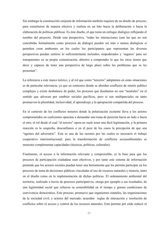 23
Sin embargo la construcción conjunta de información también requiere de un diseño de proceso,
para constituirse de manera efectiva y realista en un hito hacia la deliberación o hacia la
elaboración de políticas públicas. Es éste diseño, el que toma un enfoque dialógico reflejando el
nombre del proyecto. Desde esta perspectiva, “todas las interacciones (aun las que no son
concebidas formalmente como procesos de diálogo) pueden ser más o menos dialógicas si
permiten crear ambientes en los cuales los participantes que representan las diversas
perspectivas puedan sentirse lo suficientemente incluidos, empoderados y ‘seguros’ para ser
transparentes en su propia comunicación, abiertos a comprender lo que los otros tienen que
decir y capaces de tener una perspectiva de largo plazo sobre los problemas que se les
presentan”.
La referencia a este marco teórico, y al rol que como “terceros” adoptamos en estas situaciones
es de particular relevancia, ya que en contextos donde se abordan conflictos de interés publico
complejos y existe desbalance de poder, los procesos que diseñamos no son “neutrales” en el
sentido que advocan por cambios sociales pacíficos, pero si son multiparciales en tanto
promueven la pluralidad, inclusividad, el aprendizaje y la apropiación compartida del proceso.
En el contexto de los conflictos mineros donde la polarización existente lleva a los actores
comprometidos en coaliciones opuestas a demandar una toma de posición hacia un lado o hacia
el otro, el rol desde el cual “el tercero” opera no suele tener una fácil legitimación, y la primera
reacción es la sospecha, desconfianza o en el peor de los casos la percepción de que son
“agentes del adversario”. Esta es una de las razones por las cuales es necesario el trabajo
cooperativo interinstitucional; para la transformación de conflictos sociaombientales es
menester complementar capacidades (técnicas, políticas, culturales).
Finalmente, el acceso a la información relevante y comprensible, es la base para que los
procesos de participación ciudadana sean efectivos, y por tanto este sistema de información
pretende que los actores sociales puedan tener una herramienta que les permita participar en los
procesos de toma de decisiones públicas vinculadas al uso de recursos naturales y minería, tanto
en el diseño como en la implementación de dichas políticas. El ordenamiento ambiental del
territorio, realizado a través de procesos participativos, otorga por ejemplo a sus resultados, de
una legitimidad social que refuerza su sostenibilidad en el tiempo y genera condiciones de
convivencia democrática. Este proceso, promueve que organismos estatales, las organizaciones
de la sociedad civil, y actores del mercado, acuerden reglas de interacción y resolución de
conflictos sobre el acceso y control de los recursos naturales. Esto permite por ende reducir el
 