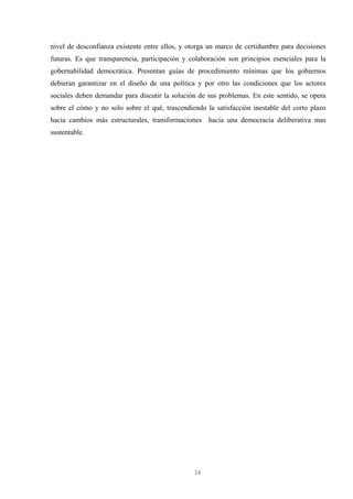 24
nivel de desconfianza existente entre ellos, y otorga un marco de certidumbre para decisiones
futuras. Es que transparencia, participación y colaboración son principios esenciales para la
gobernabilidad democrática. Presentan guías de procedimiento mínimas que los gobiernos
debieran garantizar en el diseño de una política y por otro las condiciones que los actores
sociales deben demandar para discutir la solución de sus problemas. En este sentido, se opera
sobre el cómo y no solo sobre el qué, trascendiendo la satisfacción inestable del corto plazo
hacia cambios más estructurales, transformaciones hacia una democracia deliberativa mas
sustentable.
 