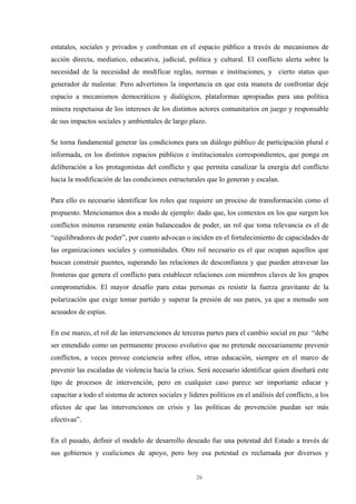 26
estatales, sociales y privados y confrontan en el espacio público a través de mecanismos de
acción directa, mediatico, educativa, judicial, política y cultural. El conflicto alerta sobre la
necesidad de la necesidad de modificar reglas, normas e instituciones, y cierto status quo
generador de malestar. Pero advertimos la importancia en que esta manera de confrontar deje
espacio a mecanismos democráticos y dialógicos, plataformas apropiadas para una política
minera respetuosa de los intereses de los distintos actores comunitarios en juego y responsable
de sus impactos sociales y ambientales de largo plazo.
Se torna fundamental generar las condiciones para un diálogo público de participación plural e
informada, en los distintos espacios públicos e institucionales correspondientes, que ponga en
deliberación a los protagonistas del conflicto y que permita canalizar la energía del conflicto
hacia la modificación de las condiciones estructurales que lo generan y escalan.
Para ello es necesario identificar los roles que requiere un proceso de transformación como el
propuesto. Mencionamos dos a modo de ejemplo: dado que, los contextos en los que surgen los
conflictos mineros raramente están balanceados de poder, un rol que toma relevancia es el de
“equilibradores de poder”, por cuanto advocan o inciden en el fortalecimiento de capacidades de
las organizaciones sociales y comunidades. Otro rol necesario es el que ocupan aquellos que
buscan construir puentes, superando las relaciones de desconfianza y que pueden atravesar las
fronteras que genera el conflicto para establecer relaciones con miembros claves de los grupos
comprometidos. El mayor desafío para estas personas es resistir la fuerza gravitante de la
polarización que exige tomar partido y superar la presión de sus pares, ya que a menudo son
acusados de espías.
En ese marco, el rol de las intervenciones de terceras partes para el cambio social en paz “debe
ser entendido como un permanente proceso evolutivo que no pretende necesariamente prevenir
conflictos, a veces provee conciencia sobre ellos, otras educación, siempre en el marco de
prevenir las escaladas de violencia hacia la crisis. Será necesario identificar quien diseñará este
tipo de procesos de intervención, pero en cualquier caso parece ser importante educar y
capacitar a todo el sistema de actores sociales y lideres políticos en el análisis del conflicto, a los
efectos de que las intervenciones en crisis y las políticas de prevención puedan ser más
efectivas”.
En el pasado, definir el modelo de desarrollo deseado fue una potestad del Estado a través de
sus gobiernos y coaliciones de apoyo, pero hoy esa potestad es reclamada por diversos y
 