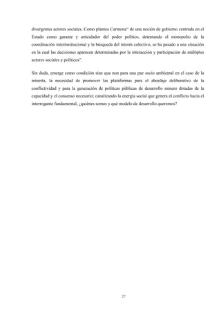 27
divergentes actores sociales. Como plantea Carmona“ de una noción de gobierno centrada en el
Estado como garante y articulador del poder político, detentando el monopolio de la
coordinación interinstitucional y la búsqueda del interés colectivo, se ha pasado a una situación
en la cual las decisiones aparecen determinadas por la interacción y participación de múltiples
actores sociales y políticos”.
Sin duda, emerge como condición sine qua non para una paz socio ambiental en el caso de la
minería, la necesidad de promover las plataformas para el abordaje deliberativo de la
conflictividad y para la generación de políticas públicas de desarrollo minero dotadas de la
capacidad y el consenso necesario; canalizando la energía social que genera el conflicto hacia el
interrogante fundamental, ¿quiénes somos y qué modelo de desarrollo queremos?
 