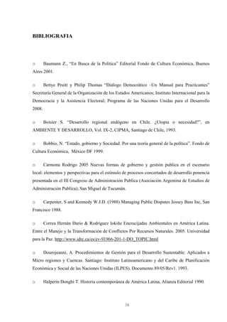 28
BIBLIOGRAFIA
o Baumann Z., “En Busca de la Política” Editorial Fondo de Cultura Económica, Buenos
Aires 2001.
o Bettye Pruitt y Philip Thomas “Diálogo Democrático –Un Manual para Practicantes”
Secretaría General de la Organización de los Estados Americanos; Instituto Internacional para la
Democracia y la Asistencia Electoral; Programa de las Naciones Unidas para el Desarrollo
2008.
o Boisier S. “Desarrollo regional endógeno en Chile. ¿Utopía o necesidad?”, en
AMBIENTE Y DESARROLLO, Vol. IX-2, CIPMA, Santiago de Chile, 1993.
o Bobbio, N. “Estado, gobierno y Sociedad. Por una teoría general de la política”. Fondo de
Cultura Económica, México DF 1999.
o Carmona Rodrigo 2005 Nuevas formas de gobierno y gestión publica en el escenario
local: elementos y perspectivas para el estimulo de procesos concertados de desarrollo ponencia
presentada en el III Congreso de Administración Publica (Asociación Argentina de Estudios de
Administración Publica); San Miguel de Tucumán.
o Carpenter, S and Kennedy W.J.D. (1988) Managing Public Disputes Jossey Bass Inc, San
Francisco 1988.
o Correa Hernán Darío & Rodríguez Iokiñe Encrucijadas Ambientales en América Latina.
Entre el Manejo y la Transformación de Conflictos Por Recursos Naturales. 2005. Universidad
para la Paz. http://www.idrc.ca/es/ev-91966-201-1-DO_TOPIC.html
o Dourojeanni, A. Procedimientos de Gestión para el Desarrollo Sustentable: Aplicados a
Micro regiones y Cuencas. Santiago: Instituto Latinoamericano y del Caribe de Planificación
Económica y Social de las Naciones Unidas (ILPES). Documento 89/05/Rev1. 1993.
o Halperin Donghi T. Historia contemporánea de América Latina, Alianza Editorial 1990.
 