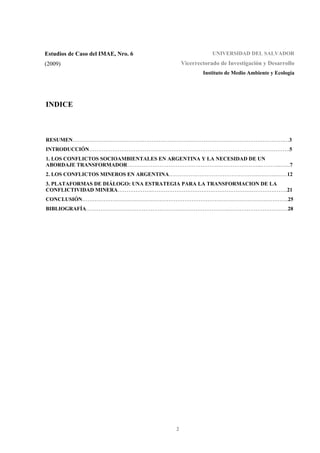 2
Estudios de Caso del IMAE, Nro. 6
(2009)
UNIVERSIDAD DEL SALVADOR
Vicerrectorado de Investigación y Desarrollo
Instituto de Medio Ambiente y Ecología
INDICE
RESUMEN……………………………………………………………………………………………………….…3
INTRODUCCIÓN………………………………………………………………………………………………….5
1. LOS CONFLICTOS SOCIOAMBIENTALES EN ARGENTINA Y LA NECESIDAD DE UN
ABORDAJE TRANSFORMADOR…………………………………………….…………………...………..…...7
2. LOS CONFLICTOS MINEROS EN ARGENTINA…………………………………………..………..……12
3. PLATAFORMAS DE DIÁLOGO: UNA ESTRATEGIA PARA LA TRANSFORMACION DE LA
CONFLICTIVIDAD MINERA……………….………………………………………………………………….21
CONCLUSIÓN…………………………………………………………………………………………………….25
BIBLIOGRAFÍA……………………………………………………………………..……………………………28
 
