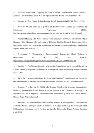 29
o Lederach, Juan Pablo. “Preparing for Peace. Conflict Transformation Across Cultures”.
Syracuse University Press, 1996. N. York mpetitive Game” Nueva York, Free Press 1987.
o Lechner N, “Tres Formas de Coordinación Social” Revista de la CEPAL Nro 61. 1998.
o Madoery, O. “EL valor de la política de desarrollo local” Centro de Desarrollo de
Estrategias Territoriales. (2004).
http://www.cedet.edu.ar/biblo_nueva/madoery%20_el_valor_de_la_pol%C3%ADtica.pdf.
o Michelle Maiese y John Paul Lederach. "Transformation." En Beyond Intractability, Heidi
Burgess y Guy Burgess, eds. University of Colorado Conflict Research Consortium, 2004.
Disponible online en: http://www.beyondintractability.org/m/transformation.jsp. Traducción
español Ana Cabria Mellace.
o Przeworsky, A “Democracia y Representación” Revista del CLAD Reforma y
Democracia. No. 10 (Feb. 1998). Caracas.
http://unpan1.un.org/intradoc/groups/public/documents/CLAD/CLAD0030103.pdf
o Sabatini F. “Conflictos ambientales y Desarrollo Sostenible en las Regiones Urbanas” en
Revista PRISMA Programa Salvadoreño de Investigación sobre Desarrollo y Medio Ambiente
Nro24 1997.
o Sach, W. “La Anatomía Política del Desarrollo Sostenible”. La Gallina de los Huevos de
Oro. Debate sobre el concepto de desarrollo sostenible. Ecofondo, CEREC. Colombia 1996.
o Schuster, F. y Pereyra, S. (2001): «La Protesta Social en la Argentina democráctica:
Balance y perspectivas de una forma de acción política ». En: Giarracca, N. (comp.): La
Protesta Social en la Argentina. Transformaciones económicas y crisis social en el interior.
Buenos Aires, Alianza Editorial.
o Viveros F. “La participación de la sociedad en acciones de interés público” En Ciudadanía
e Interés Público, Enfoques desde el Derecho, la Ciencia Política y la Sociología Serie
Publicaciones Especiales Nro 9, Facultad de Derecho Universidad Diego Portales. Santiago
Chile 2000.
 