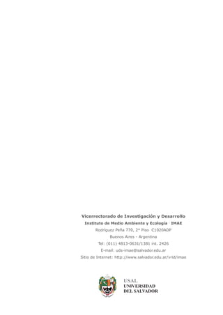 USAL
UNIVERSIDAD
DEL SALVADOR
Vicerrectorado de Investigación y Desarrollo
Instituto de Medio Ambiente y Ecología IMAE·
Rodríguez Peña 770, 2° Piso C1020ADP
Buenos Aires - Argentina
Tel: (011) 4813-0631/1381 int. 2426
E-mail: uds-imae@salvador.edu.ar
Sitio de Internet: http://www.salvador.edu.ar/vrid/imae
 