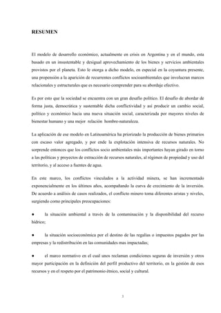 3
RESUMEN
El modelo de desarrollo económico, actualmente en crisis en Argentina y en el mundo, esta
basado en un insustentable y desigual aprovechamiento de los bienes y servicios ambientales
provistos por el planeta. Esto le otorga a dicho modelo, en especial en la coyuntura presente,
una propensión a la aparición de recurrentes conflictos socioambientales que involucran marcos
relacionales y estructurales que es necesario comprender para su abordaje efectivo.
Es por esto que la sociedad se encuentra con un gran desafío político. El desafío de abordar de
forma justa, democrática y sustentable dicha conflictividad y así producir un cambio social,
político y económico hacia una nueva situación social, caracterizada por mayores niveles de
bienestar humano y una mejor relación hombre-naturaleza.
La aplicación de ese modelo en Latinoamérica ha priorizado la producción de bienes primarios
con escaso valor agregado, y por ende la explotación intensiva de recursos naturales. No
sorprende entonces que los conflictos socio ambientales más importantes hayan girado en torno
a las políticas y proyectos de extracción de recursos naturales, al régimen de propiedad y uso del
territorio, y al acceso a fuentes de agua.
En este marco, los conflictos vinculados a la actividad minera, se han incrementado
exponencialmente en los últimos años, acompañando la curva de crecimiento de la inversión.
De acuerdo a análisis de casos realizados, el conflicto minero toma diferentes aristas y niveles,
surgiendo como principales preocupaciones:
● la situación ambiental a través de la contaminación y la disponibilidad del recurso
hídrico;
● la situación socioeconómica por el destino de las regalías o impuestos pagados por las
empresas y la redistribución en las comunidades mas impactadas;
● el marco normativo en el cual unos reclaman condiciones seguras de inversión y otros
mayor participación en la definición del perfil productivo del territorio, en la gestión de esos
recursos y en el respeto por el patrimonio étnico, social y cultural.
 