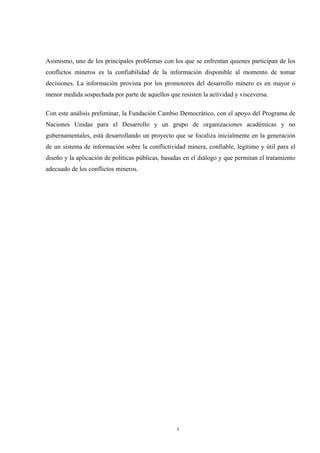 4
Asimismo, uno de los principales problemas con los que se enfrentan quienes participan de los
conflictos mineros es la confiabilidad de la información disponible al momento de tomar
decisiones. La información provista por los promotores del desarrollo minero es en mayor o
menor medida sospechada por parte de aquellos que resisten la actividad y visceversa.
Con este análisis preliminar, la Fundación Cambio Democrático, con el apoyo del Programa de
Naciones Unidas para el Desarrollo y un grupo de organizaciones académicas y no
gubernamentales, está desarrollando un proyecto que se focaliza inicialmente en la generación
de un sistema de información sobre la conflictividad minera, confiable, legitimo y útil para el
diseño y la aplicación de políticas públicas, basadas en el diálogo y que permitan el tratamiento
adecuado de los conflictos mineros.
 