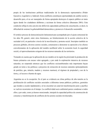 6
propia de las instituciones políticas tradicionales de la democracia representativa (Poder
Ejecutivo, Legislativo y Judicial). Estos conflictos constituyen oportunidades de cambio social y
desarrollo pero, al no ser manejados de forma apropiada destruyen el espacio público en tanto
ágora donde los ciudadanos deliberan y accionan de forma colectiva (Baumann 2001). Esta
condición refleja la otra cara de este déficit de capacidades políticas de concertación, es decir, la
dificultad de sostener la gobernabilidad democrática y promover el desarrollo sustentable.
El errático proceso de democratización latinoamericano acompañado por el ajuste estructural de
los años 90, generó, entre otros fenómenos, un fortalecimiento de la acción colectiva de la
sociedad civil, en particular a través de la movilización y protesta social. Inscriptos también en
procesos globales, diversos actores sociales, comenzaron a demostrar su oposición a los efectos
convulsionantes de la aplicación del modelo neoliberal sobre la economía local, la seguridad
social y el aprovechamiento exógeno de los recursos naturales de los territorios.
Tomando en cuenta que la aplicación de ese modelo en la región ha priorizado la producción de
bienes primarios con escaso valor agregado, y por ende la explotación intensiva de recursos
naturales, no sorprende entonces que los conflictos socioambientales más importantes hayan
girado en torno a las políticas y proyectos de extracción de recursos naturales (principalmente
de petróleo, gas, minería, madera y recursos marinos), al régimen de propiedad y uso de la
tierra, y al acceso a fuentes de agua.
Argentina no es la excepción. En el país se evidencia un clima político de alta tensión en la
proliferación de conflictos sociales asociados a diferentes temas públicos; políticos, gremiales
que tienden a escalar rápidamente y al no encontrar un canal de transformación justo y pacífico
se vuelven recurrentes en el tiempo. La conflictividad socio ambiental parece condensar a todos
ellos y por ende, como ya hemos mencionado, interpela la capacidad política de construcción de
consenso y transformación de conflictos de los actores sociales involucrados.
 